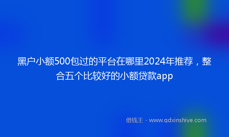 黑户小额500包过的平台在哪里2024年推荐，整合五个比较好的小额贷款app
