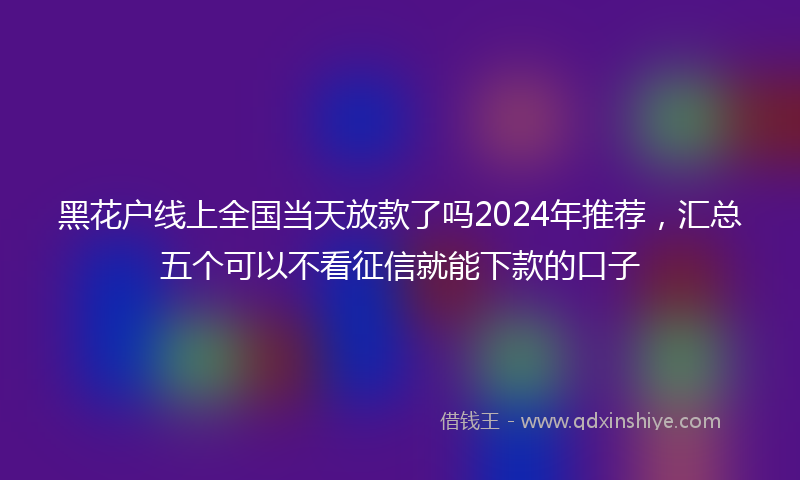 黑花户线上全国当天放款了吗2024年推荐，汇总五个可以不看征信就能下款的口子