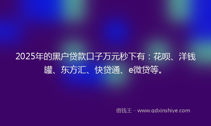2025年的黑户贷款口子万元秒下有：花呗、洋钱罐、东方汇、快贷通、e微贷等。