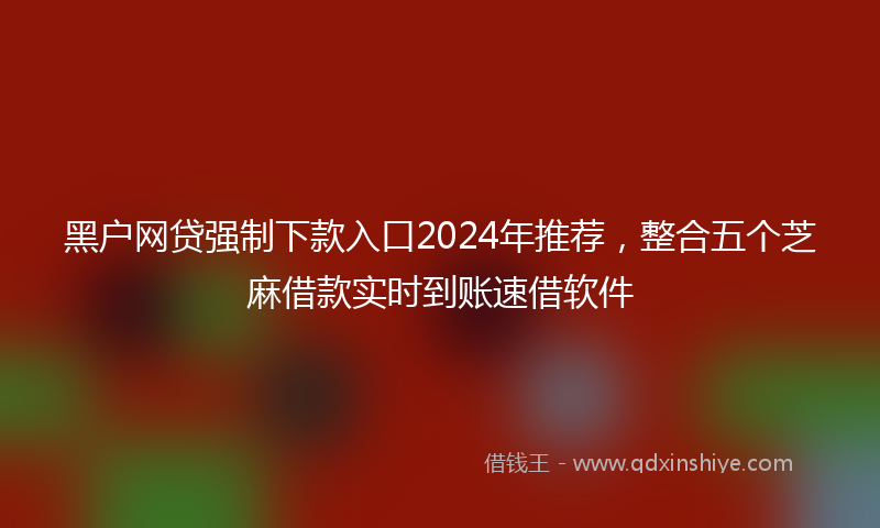 黑户网贷强制下款入口2024年推荐，整合五个芝麻借款实时到账速借软件