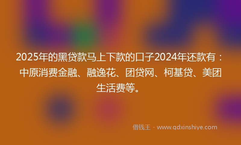 2025年的黑贷款马上下款的口子2024年还款有：中原消费金融、融逸花、团贷网、柯基贷、美团生活费等。