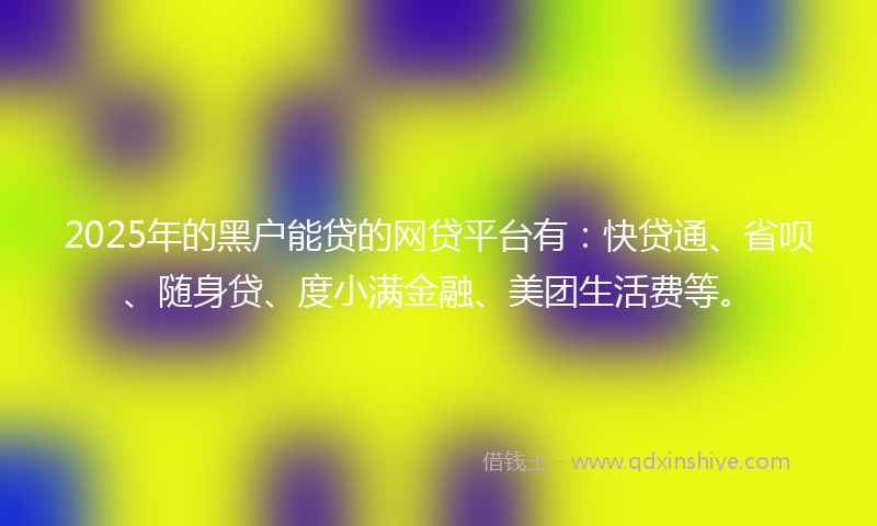 2025年的黑户能贷的网贷平台有：快贷通、省呗、随身贷、度小满金融、美团生活费等。