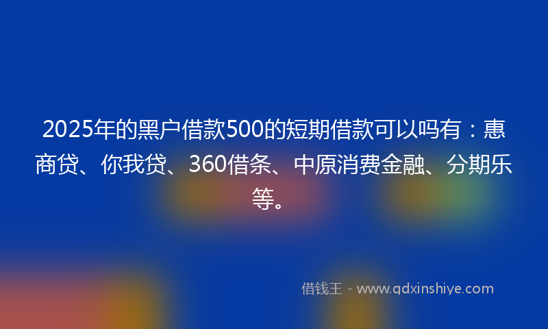 2025年的黑户借款500的短期借款可以吗有：惠商贷、你我贷、360借条、中原消费金融、分期乐等。
