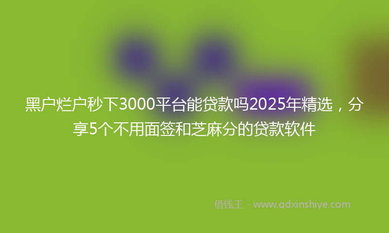 黑户烂户秒下3000平台能贷款吗2025年精选，分享5个不用面签和芝麻分的贷款软件