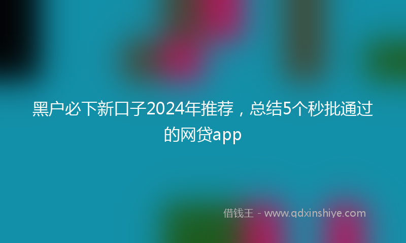 黑户必下新口子2024年推荐，总结5个秒批通过的网贷app