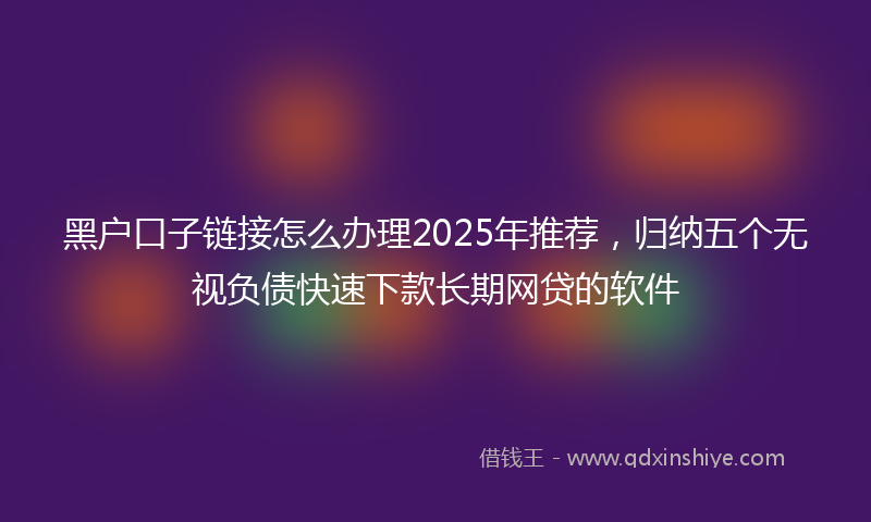黑户口子链接怎么办理2025年推荐，归纳五个无视负债快速下款长期网贷的软件