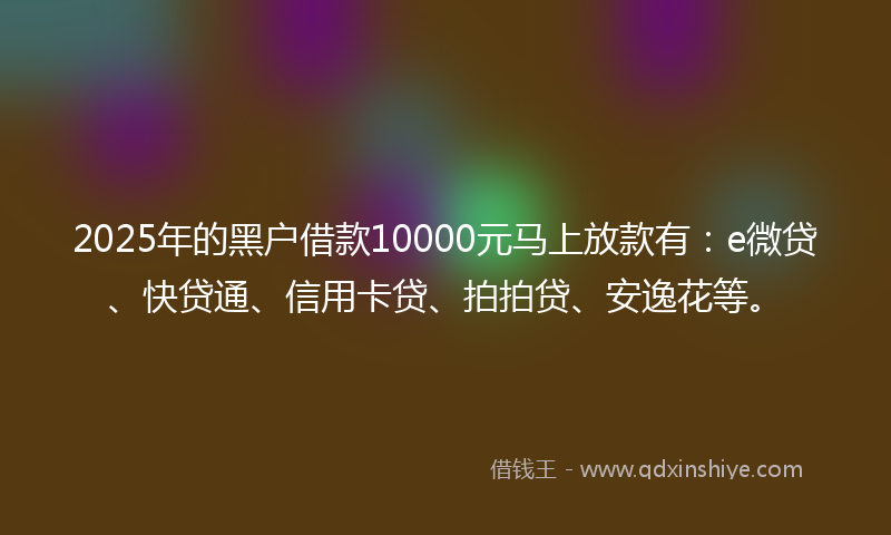 2025年的黑户借款10000元马上放款有：e微贷、快贷通、信用卡贷、拍拍贷、安逸花等。