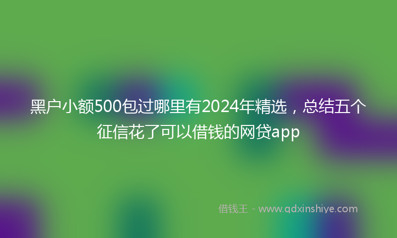 黑户小额500包过哪里有2024年精选，总结五个征信花了可以借钱的网贷app