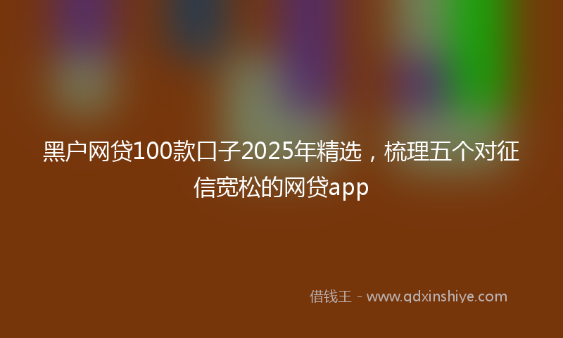 黑户网贷100款口子2025年精选，梳理五个对征信宽松的网贷app