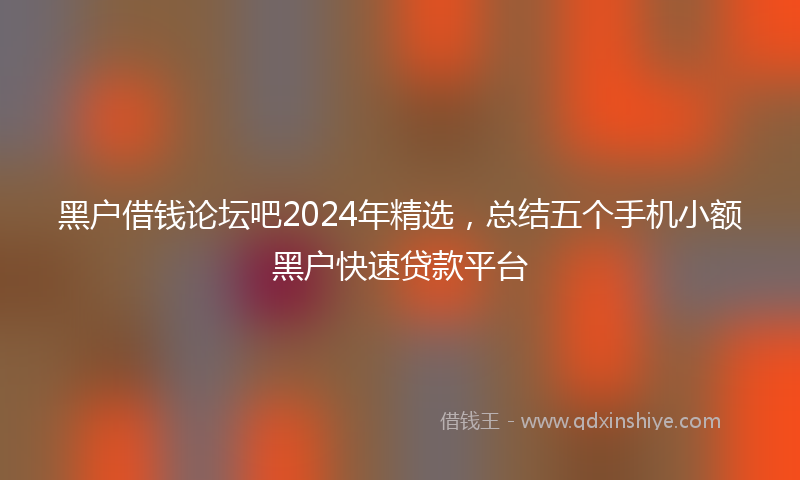黑户借钱论坛吧2024年精选，总结五个手机小额黑户快速贷款平台