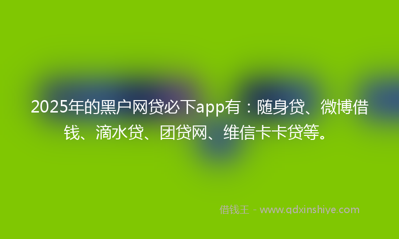 2025年的黑户网贷必下app有：随身贷、微博借钱、滴水贷、团贷网、维信卡卡贷等。