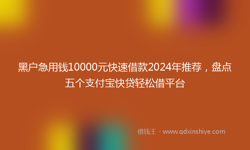 黑户急用钱10000元快速借款2024年推荐，盘点五个支付宝快贷轻松借平台