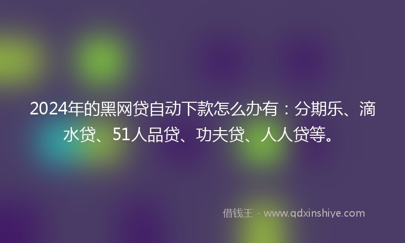 2024年的黑网贷自动下款怎么办有：分期乐、滴水贷、51人品贷、功夫贷、人人贷等。