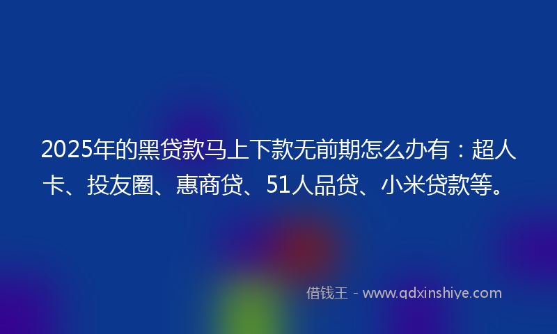 2025年的黑贷款马上下款无前期怎么办有：超人卡、投友圈、惠商贷、51人品贷、小米贷款等。