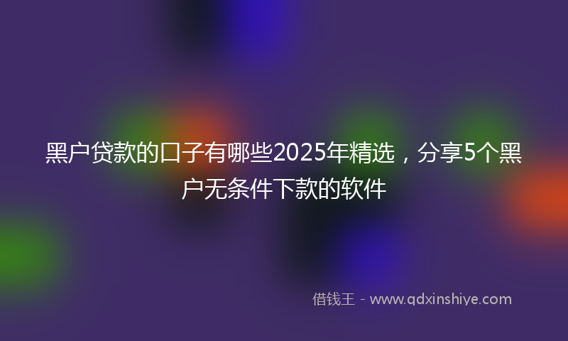 黑户贷款的口子有哪些2025年精选，分享5个黑户无条件下款的软件