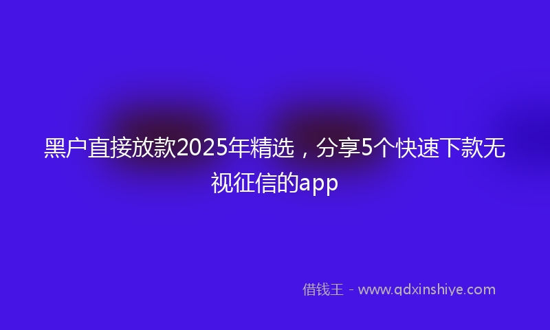 黑户直接放款2025年精选，分享5个快速下款无视征信的app
