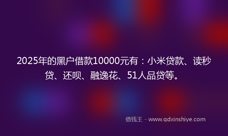 2025年的黑户借款10000元有：小米贷款、读秒贷、还呗、融逸花、51人品贷等。