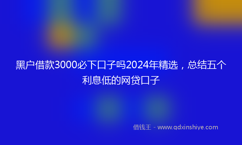 黑户借款3000必下口子吗2024年精选，总结五个利息低的网贷口子