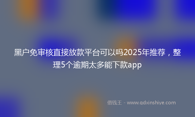 黑户免审核直接放款平台可以吗2025年推荐，整理5个逾期太多能下款app