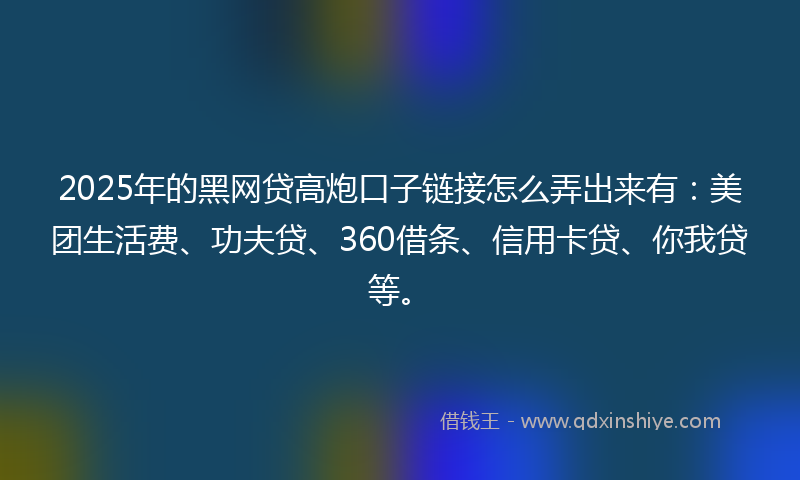 2025年的黑网贷高炮口子链接怎么弄出来有：美团生活费、功夫贷、360借条、信用卡贷、你我贷等。