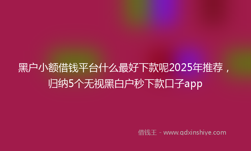 黑户小额借钱平台什么最好下款呢2025年推荐，归纳5个无视黑白户秒下款口子app