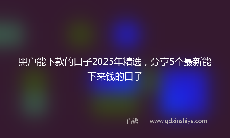 黑户能下款的口子2025年精选，分享5个最新能下来钱的口子