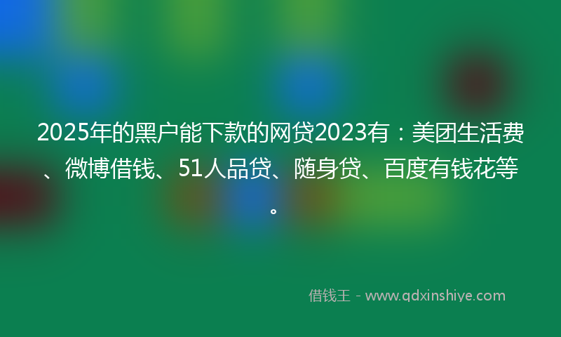 2025年的黑户能下款的网贷2023有：美团生活费、微博借钱、51人品贷、随身贷、百度有钱花等。