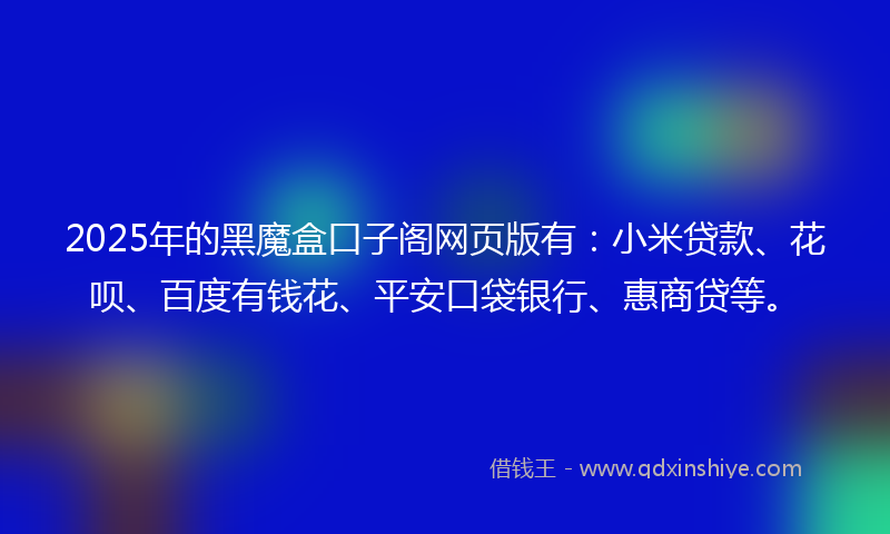 2025年的黑魔盒口子阁网页版有：小米贷款、花呗、百度有钱花、平安口袋银行、惠商贷等。