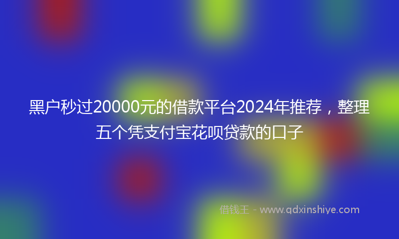 黑户秒过20000元的借款平台2024年推荐，整理五个凭支付宝花呗贷款的口子