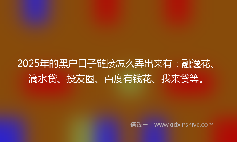 2025年的黑户口子链接怎么弄出来有：融逸花、滴水贷、投友圈、百度有钱花、我来贷等。