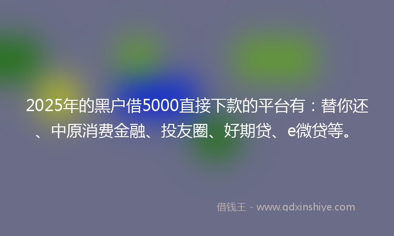 2025年的黑户借5000直接下款的平台有：替你还、中原消费金融、投友圈、好期贷、e微贷等。