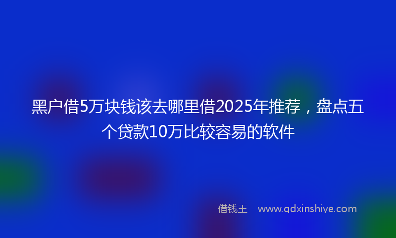黑户借5万块钱该去哪里借2025年推荐，盘点五个贷款10万比较容易的软件