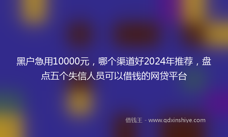 黑户急用10000元，哪个渠道好2024年推荐，盘点五个失信人员可以借钱的网贷平台