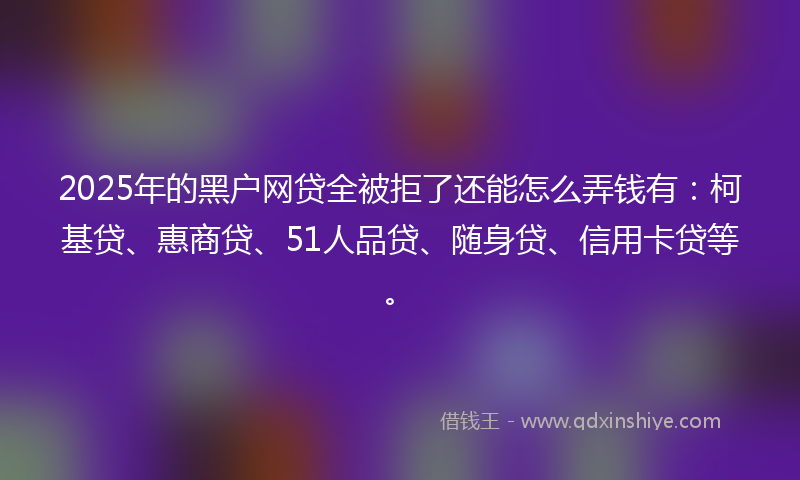 2025年的黑户网贷全被拒了还能怎么弄钱有：柯基贷、惠商贷、51人品贷、随身贷、信用卡贷等。