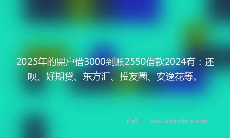 2025年的黑户借3000到账2550借款2024有：还呗、好期贷、东方汇、投友圈、安逸花等。