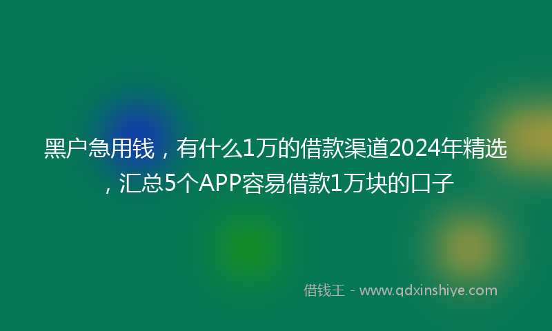 黑户急用钱，有什么1万的借款渠道2024年精选，汇总5个APP容易借款1万块的口子