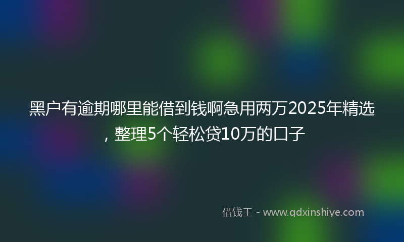 黑户有逾期哪里能借到钱啊急用两万2025年精选，整理5个轻松贷10万的口子