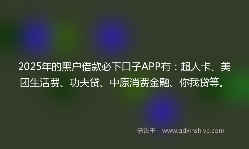 2025年的黑户借款必下口子APP有：超人卡、美团生活费、功夫贷、中原消费金融、你我贷等。