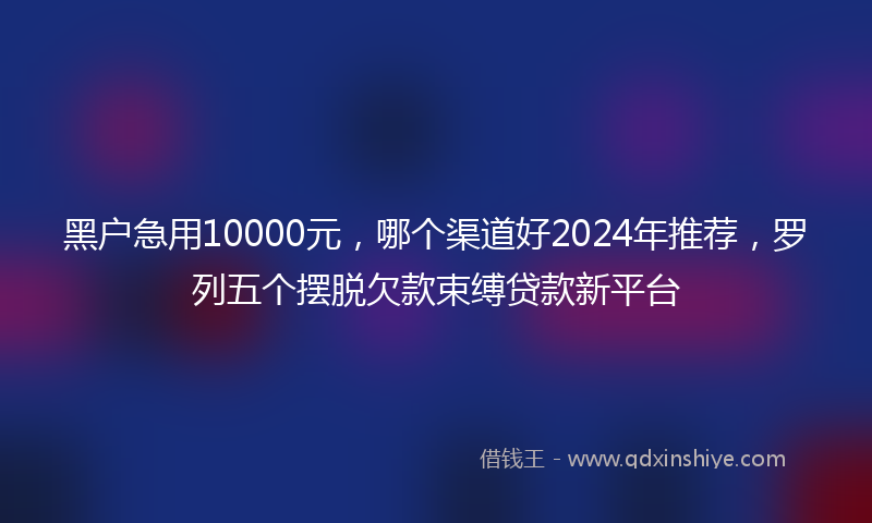 黑户急用10000元，哪个渠道好2024年推荐，罗列五个摆脱欠款束缚贷款新平台