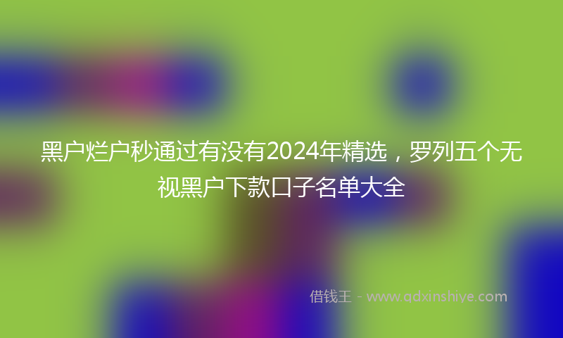 黑户烂户秒通过有没有2024年精选，罗列五个无视黑户下款口子名单大全