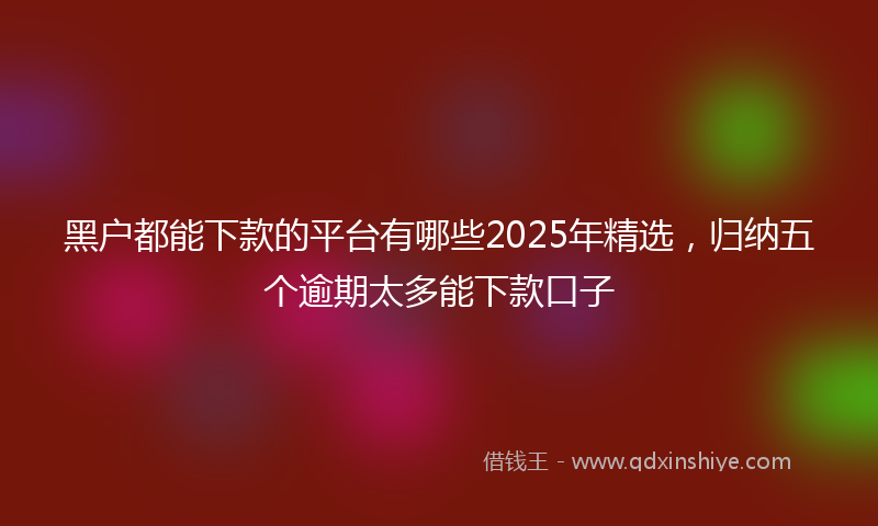 黑户都能下款的平台有哪些2025年精选，归纳五个逾期太多能下款口子