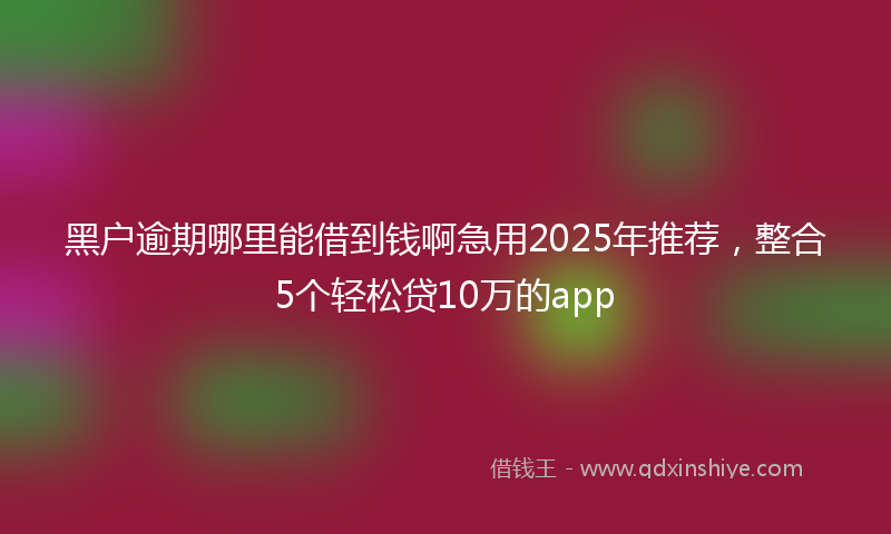 黑户逾期哪里能借到钱啊急用2025年推荐，整合5个轻松贷10万的app