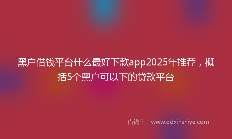 黑户借钱平台什么最好下款app2025年推荐，概括5个黑户可以下的贷款平台