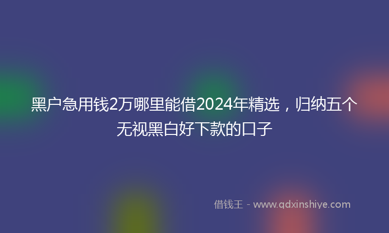 黑户急用钱2万哪里能借2024年精选，归纳五个无视黑白好下款的口子