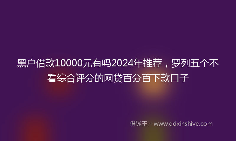 黑户借款10000元有吗2024年推荐，罗列五个不看综合评分的网贷百分百下款口子