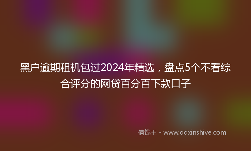 黑户逾期租机包过2024年精选，盘点5个不看综合评分的网贷百分百下款口子