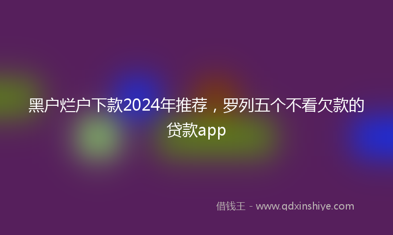 黑户烂户下款2024年推荐，罗列五个不看欠款的贷款app