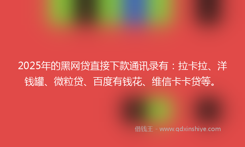 2025年的黑网贷直接下款通讯录有：拉卡拉、洋钱罐、微粒贷、百度有钱花、维信卡卡贷等。