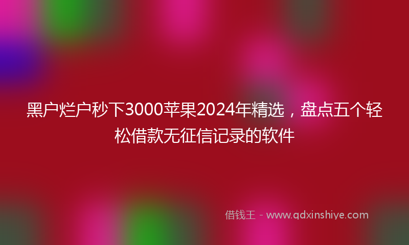 黑户烂户秒下3000苹果2024年精选，盘点五个轻松借款无征信记录的软件
