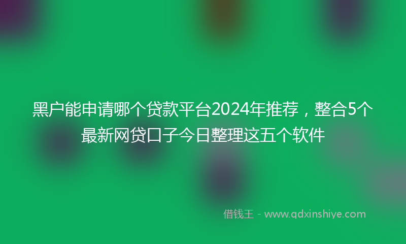 黑户能申请哪个贷款平台2024年推荐，整合5个最新网贷口子今日整理这五个软件